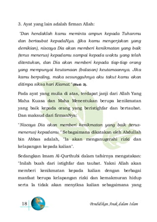 Pendidikan Anak dalam Islam18
3. Ayat yang lain adalah firman Allah:
"Dan hendaklah kamu meminta ampun kepada Tuhanmu
dan bertaubat kepadaNya. (jika kamu mengerjakan yang
demikian), niscaya Dia akan memberi kenikmatan yang baik
(terus menerus) kepadamu sampai kepada waktu yang telah
ditentukan, dan Dia akan memberi kepada tiap-tiap orang
yang mempunyai keutamaan (balasan) keutamaannya. Jika
kamu berpaling, maka sesungguhnya aku takut kamu akan
ditimpa siksa hari Kiamat." (Hud: 3).
Pada ayat yang mulia di atas, terdapat janji dari Allah Yang
Maha Kuasa dan Maha Menentukan berupa kenikmatan
yang baik kepada orang yang beristighfar dan bertaubat.
Dan maksud dari firmanNya:
"Niscaya Dia akan memberi kenikmatan yang baik (terus-
menerus) kepadamu." Sebagaimana dikatakan oleh Abdullah
bin Abbas adalah, "Ia akan menganugerahi rizki dan
kelapangan kepada kalian".
Sedangkan Imam Al-Qurthubi dalam tafsirnya mengatakan:
"Inilah buah dari istighfar dan taubat. Yakni Allah akan
memberi kenikmatan kepada kalian dengan berbagai
manfaat berupa kelapangan rizki dan kemakmuran hidup
serta Ia tidak akan menyiksa kalian sebagaimana yang
 