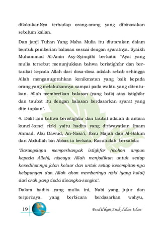 Pendidikan Anak dalam Islam19
dilakukanNya terhadap orang-orang yang dibinasakan
sebelum kalian.
Dan janji Tuhan Yang Maha Mulia itu diutarakan dalam
bentuk pemberian balasan sesuai dengan syaratnya. Syaikh
Muhammad Al-Amin Asy-Syinqithi berkata: "Ayat yang
mulia tersebut menunjukkan bahwa beristighfar dan ber-
taubat kepada Allah dari dosa-dosa adalah sebab sehingga
Allah menganugerahkan kenikmatan yang baik kepada
orang yang melakukannya sampai pada waktu yang ditentu-
kan. Allah memberikan balasan (yang baik) atas istighfar
dan taubat itu dengan balasan berdasarkan syarat yang
dite-tapkan".
4. Dalil lain bahwa beristighfar dan taubat adalah di antara
kunci-kunci rizki yaitu hadits yang diriwayatkan Imam
Ahmad, Abu Dawud, An-Nasa'i, Ibnu Majah dan Al-Hakim
dari Abdullah bin Abbas ia berkata, Rasulullah bersabda:
"Barangsiapa memperbanyak istighfar (mohon ampun
kepada Allah), niscaya Allah menjadikan untuk setiap
kesedihannya jalan keluar dan untuk setiap kesempitan-nya
kelapangan dan Allah akan memberinya rizki (yang halal)
dari arah yang tiada disangka-sangka".
Dalam hadits yang mulia ini, Nabi yang jujur dan
terpercaya, yang berbicara berdasarkan wahyu,
 