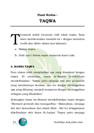 Pendidikan Anak dalam Islam21
Pasal Kedua :
TAQWA
ermasuk sebab turunnya rizki adala taqwa. Saya
akan membicarakan masalah ini – dengan memohon
taufik dari Allah– dalam dua bahasan:
a. Makna taqwa.
b. Dalil syar'i bahwa taqwa termasuk kunci rizki.
A. MAKNA TAQWA
Para ulama telah menjelaskan apa yang dimaksud dengan
taqwa. Di antaranya, Imam Ar-Raghib Al-Ashfahani
mendefinisikan: "Taqwa yaitu menjaga jiwa dari perbuatan
yang membuatnya berdosa, dan itu dengan meninggalkan
apa yang dilarang, menjadi sempurna dengan meninggalkan
sebagian yang dihalalkan".
Sedangkan Imam An-Nawawi mendefinisikan taqwa dengan
"Mentaati perintah dan laranganNya." Maksudnya, menjaga
diri dari kemurkaan dan adzab Allah . Hal itu sebagaimana
didefinisikan oleh Imam Al-Jurjani "Taqwa yaitu menjaga
T
 