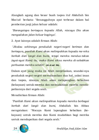 Pendidikan Anak dalam Islam24
Alangkah agung dan besar buah taqwa itu! Abdullah bin
Mas'ud berkata: "Sesungguhnya ayat terbesar dalam hal
pemberian janji jalan keluar adalah:
"Barangsiapa bertaqwa kepada Allah, niscaya Dia akan
mengadakan jalan keluar baginya".
2. Ayat lainnya adalah firman Allah:
"Jikalau sekiranya penduduk negeri-negeri beriman dan
bertaqwa, pastilah Kami akan melimpahkan kepada me-reka
berkah dari langit dan bumi, tetapi mereka mendus-takan
(ayat-ayat Kami) itu, maka Kami siksa mereka di-sebabkan
perbuatan mereka sendiri". (Al-A'raf: 96).
Dalam ayat yang mulia ini Allah menjelaskan, seandai-nya
penduduk negeri-negeri merealisasikan dua hal, yakni iman
dan taqwa, niscaya Allah akan melapangkan kebaikan
(kekayaan) untuk mereka dan memudahkan mereka menda-
patkannya dari segala arah.
Menafsirkan firman Allah:
"Pastilah Kami akan melimpahkan kepada mereka berbagai
berkah dari langit dan bumi, Abdullah bin Abbas
mengatakan: "Niscaya Kami lapangkan kebaikan (ke-
kayaan) untuk mereka dan Kami mudahkan bagi mereka
untuk mendapatkan dari segala arah."
 