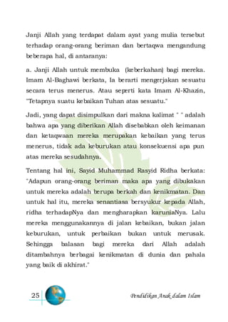 Pendidikan Anak dalam Islam25
Janji Allah yang terdapat dalam ayat yang mulia tersebut
terhadap orang-orang beriman dan bertaqwa mengandung
beberapa hal, di antaranya:
a. Janji Allah untuk membuka (keberkahan) bagi mereka.
Imam Al-Baghawi berkata, Ia berarti mengerjakan sesuatu
secara terus menerus. Atau seperti kata Imam Al-Khazin,
"Tetapnya suatu kebaikan Tuhan atas sesuatu."
Jadi, yang dapat disimpulkan dari makna kalimat " " adalah
bahwa apa yang diberikan Allah disebabkan oleh keimanan
dan ketaqwaan mereka merupakan kebaikan yang terus
menerus, tidak ada keburukan atau konsekuensi apa pun
atas mereka sesudahnya.
Tentang hal ini, Sayid Muhammad Rasyid Ridha berkata:
"Adapun orang-orang beriman maka apa yang dibukakan
untuk mereka adalah berupa berkah dan kenikmatan. Dan
untuk hal itu, mereka senantiasa bersyukur kepada Allah,
ridha terhadapNya dan mengharapkan karuniaNya. Lalu
mereka menggunakannya di jalan kebaikan, bukan jalan
keburukan, untuk perbaikan bukan untuk merusak.
Sehingga balasan bagi mereka dari Allah adalah
ditambahnya berbagai kenikmatan di dunia dan pahala
yang baik di akhirat."
 