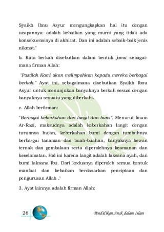 Pendidikan Anak dalam Islam26
Syaikh Ibnu Asyur mengungkapkan hal itu dengan
ucapannya: adalah kebaikan yang murni yang tidak ada
konsekuensinya di akhirat. Dan ini adalah sebaik-baik jenis
nikmat."
b. Kata berkah disebutkan dalam bentuk jama' sebagai-
mana firman Allah:
"Pastilah Kami akan melimpahkan kepada mereka berbagai
berkah." Ayat ini, sebagaimana disebutkan Syaikh Ibnu
Asyur untuk menunjukan banyaknya berkah sesuai dengan
banyaknya sesuatu yang diberkahi.
c. Allah berfirman:
"Berbagai keberkahan dari langit dan bumi". Menurut Imam
Ar-Razi, maksudnya adalah keberkahan langit dengan
turunnya hujan, keberkahan bumi dengan tumbuhnya
berba-gai tanaman dan buah-buahan, banyaknya hewan
ternak dan gembalaan serta diperolehnya keamanan dan
keselamatan. Hal ini karena langit adalah laksana ayah, dan
bumi laksana Ibu. Dari keduanya diperoleh semua bentuk
manfaat dan kebaikan berdasarkan penciptaan dan
pengurusan Allah ."
3. Ayat lainnya adalah firman Allah:
 