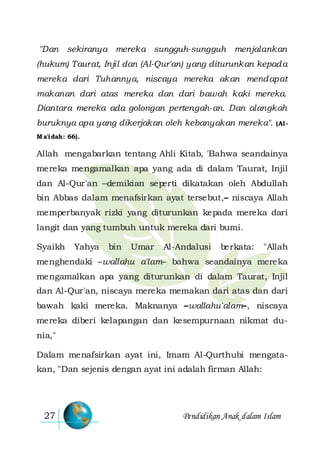 Pendidikan Anak dalam Islam27
"Dan sekiranya mereka sungguh-sungguh menjalankan
(hukum) Taurat, Injil dan (Al-Qur'an) yang diturunkan kepada
mereka dari Tuhannya, niscaya mereka akan mendapat
makanan dari atas mereka dan dari bawah kaki mereka.
Diantara mereka ada golongan pertengah-an. Dan alangkah
buruknya apa yang dikerjakan oleh kebanyakan mereka". (Al-
M a'idah: 66).
Allah mengabarkan tentang Ahli Kitab, 'Bahwa seandainya
mereka mengamalkan apa yang ada di dalam Taurat, Injil
dan Al-Qur'an –demikian seperti dikatakan oleh Abdullah
bin Abbas dalam menafsirkan ayat tersebut,– niscaya Allah
memperbanyak rizki yang diturunkan kepada mereka dari
langit dan yang tumbuh untuk mereka dari bumi.
Syaikh Yahya bin Umar Al-Andalusi berkata: "Allah
menghendaki –wallahu a'lam– bahwa seandainya mereka
mengamalkan apa yang diturunkan di dalam Taurat, Injil
dan Al-Qur'an, niscaya mereka memakan dari atas dan dari
bawah kaki mereka. Maknanya –wallahu'alam–, niscaya
mereka diberi kelapangan dan kesempurnaan nikmat du-
nia,"
Dalam menafsirkan ayat ini, Imam Al-Qurthubi mengata-
kan, "Dan sejenis dengan ayat ini adalah firman Allah:
 