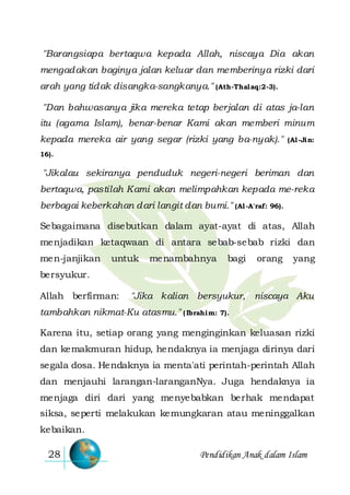 Pendidikan Anak dalam Islam28
"Barangsiapa bertaqwa kepada Allah, niscaya Dia akan
mengadakan baginya jalan keluar dan memberinya rizki dari
arah yang tidak disangka-sangkanya." (Ath-Thalaq:2-3).
"Dan bahwasanya jika mereka tetap berjalan di atas ja-lan
itu (agama Islam), benar-benar Kami akan memberi minum
kepada mereka air yang segar (rizki yang ba-nyak)." (Al-Jin:
16).
"Jikalau sekiranya penduduk negeri-negeri beriman dan
bertaqwa, pastilah Kami akan melimpahkan kepada me-reka
berbagai keberkahan dari langit dan bumi." (Al-A'raf: 96).
Sebagaimana disebutkan dalam ayat-ayat di atas, Allah
menjadikan ketaqwaan di antara sebab-sebab rizki dan
men-janjikan untuk menambahnya bagi orang yang
bersyukur.
Allah berfirman: "Jika kalian bersyukur, niscaya Aku
tambahkan nikmat-Ku atasmu." (Ibrahim: 7).
Karena itu, setiap orang yang menginginkan keluasan rizki
dan kemakmuran hidup, hendaknya ia menjaga dirinya dari
segala dosa. Hendaknya ia menta'ati perintah-perintah Allah
dan menjauhi larangan-laranganNya. Juga hendaknya ia
menjaga diri dari yang menyebabkan berhak mendapat
siksa, seperti melakukan kemungkaran atau meninggalkan
kebaikan.
 