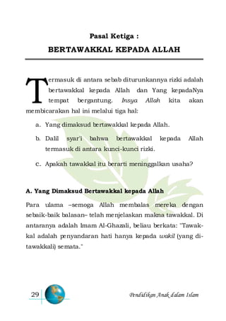 Pendidikan Anak dalam Islam29
Pasal Ketiga :
BERTAWAKKAL KEPADA ALLAH
ermasuk di antara sebab diturunkannya rizki adalah
bertawakkal kepada Allah dan Yang kepadaNya
tempat bergantung. Insya Allah kita akan
membicarakan hal ini melalui tiga hal:
a. Yang dimaksud bertawakkal kepada Allah.
b. Dalil syar'i bahwa bertawakkal kepada Allah
termasuk di antara kunci-kunci rizki.
c. Apakah tawakkal itu berarti meninggalkan usaha?
A. Yang Dimaksud Bertawakkal kepada Allah
Para ulama –semoga Allah membalas mereka dengan
sebaik-baik balasan– telah menjelaskan makna tawakkal. Di
antaranya adalah Imam Al-Ghazali, beliau berkata: "Tawak-
kal adalah penyandaran hati hanya kepada wakil (yang di-
tawakkali) semata."
T
 