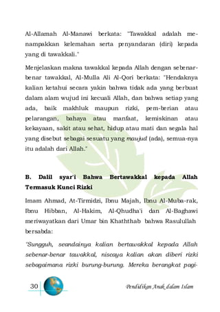Pendidikan Anak dalam Islam30
Al-Allamah Al-Manawi berkata: "Tawakkal adalah me-
nampakkan kelemahan serta penyandaran (diri) kepada
yang di tawakkali."
Menjelaskan makna tawakkal kepada Allah dengan sebenar-
benar tawakkal, Al-Mulla Ali Al-Qori berkata: "Hendaknya
kalian ketahui secara yakin bahwa tidak ada yang berbuat
dalam alam wujud ini kecuali Allah, dan bahwa setiap yang
ada, baik makhluk maupun rizki, pem-berian atau
pelarangan, bahaya atau manfaat, kemiskinan atau
kekayaan, sakit atau sehat, hidup atau mati dan segala hal
yang disebut sebagai sesuatu yang maujud (ada), semua-nya
itu adalah dari Allah."
B. Dalil syar'i Bahwa Bertawakkal kepada Allah
Termasuk Kunci Rizki
Imam Ahmad, At-Tirmidzi, Ibnu Majah, Ibnu Al-Muba-rak,
Ibnu Hibban, Al-Hakim, Al-Qhudha'i dan Al-Baghawi
meriwayatkan dari Umar bin Khaththab bahwa Rasulullah
bersabda:
"Sungguh, seandainya kalian bertawakkal kepada Allah
sebenar-benar tawakkal, niscaya kalian akan diberi rizki
sebagaimana rizki burung-burung. Mereka berangkat pagi-
 