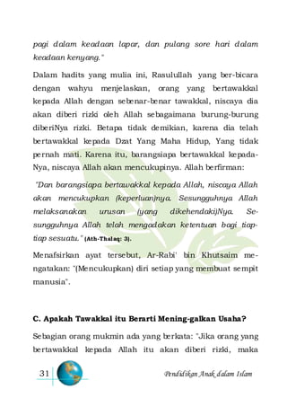 Pendidikan Anak dalam Islam31
pagi dalam keadaan lapar, dan pulang sore hari dalam
keadaan kenyang."
Dalam hadits yang mulia ini, Rasulullah yang ber-bicara
dengan wahyu menjelaskan, orang yang bertawakkal
kepada Allah dengan sebenar-benar tawakkal, niscaya dia
akan diberi rizki oleh Allah sebagaimana burung-burung
diberiNya rizki. Betapa tidak demikian, karena dia telah
bertawakkal kepada Dzat Yang Maha Hidup, Yang tidak
pernah mati. Karena itu, barangsiapa bertawakkal kepada-
Nya, niscaya Allah akan mencukupinya. Allah berfirman:
"Dan barangsiapa bertawakkal kepada Allah, niscaya Allah
akan mencukupkan (keperluan)nya. Sesungguhnya Allah
melaksanakan urusan (yang dikehendaki)Nya. Se-
sungguhnya Allah telah mengadakan ketentuan bagi tiap-
tiap sesuatu." (Ath-Thalaq: 3).
Menafsirkan ayat tersebut, Ar-Rabi' bin Khutsaim me-
ngatakan: "(Mencukupkan) diri setiap yang membuat sempit
manusia".
C. Apakah Tawakkal itu Berarti Mening-galkan Usaha?
Sebagian orang mukmin ada yang berkata: "Jika orang yang
bertawakkal kepada Allah itu akan diberi rizki, maka
 