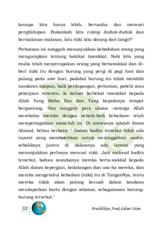 Pendidikan Anak dalam Islam32
kenapa kita harus lelah, berusaha dan mencari
penghidupan. Bukankah kita cukup duduk-duduk dan
bermalasan-malasan, lalu rizki kita datang dari langit?"
Perkataan ini sungguh menunjukkan kebodohan orang yang
mengucapkan tentang hakikat tawakkal. Nabi kita yang
mulia telah menyerupakan orang yang bertawakkal dan di-
beri rizki itu dengan burung yang pergi di pagi hari dan
pulang pada sore hari, padahal burung itu tidak memiliki
sandaran apapun, baik perdagangan, pertanian, pabrik atau
pekerjaan tertentu. Ia keluar berbekal tawakkal kepada
Allah Yang Maha Esa dan Yang kepadanya tempat
bergantung. Dan sungguh para ulama –semoga Allah
membalas mereka dengan sebaik-baik kebaikan– telah
memperingatkan masa-lah ini. Di antaranya adalah Imam
Ahmad, beliau berkata: " Dalam hadits tersebut tidak ada
isyarat yang membolehkan untuk meninggalkan usaha,
sebaliknya justru di dalamnya ada isyarat yang
menunjukkan perlunya mencari rizki. Jadi maksud hadits
tersebut, bahwa seandainya mereka berta-wakkal kepada
Allah dalam kepergian, kedatangan dan usa-ha mereka, dan
mereka mengetahui kebaikan (rizki) itu di TanganNya, tentu
mereka tidak akan pulang kecuali dalam keadaan
mendapatkan harta dengan selamat, sebagaimana burung-
burung tersebut."
 