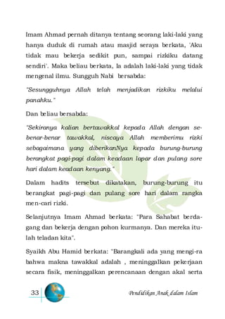 Pendidikan Anak dalam Islam33
Imam Ahmad pernah ditanya tentang seorang laki-laki yang
hanya duduk di rumah atau masjid seraya berkata, 'Aku
tidak mau bekerja sedikit pun, sampai rizkiku datang
sendiri'. Maka beliau berkata, Ia adalah laki-laki yang tidak
mengenal ilmu. Sungguh Nabi bersabda:
"Sesungguhnya Allah telah menjadikan rizkiku melalui
panahku."
Dan beliau bersabda:
"Sekiranya kalian bertawakkal kepada Allah dengan se-
benar-benar tawakkal, niscaya Allah memberimu rizki
sebagaimana yang diberikanNya kepada burung-burung
berangkat pagi-pagi dalam keadaan lapar dan pulang sore
hari dalam keadaan kenyang."
Dalam hadits tersebut dikatakan, burung-burung itu
berangkat pagi-pagi dan pulang sore hari dalam rangka
men-cari rizki.
Selanjutnya Imam Ahmad berkata: "Para Sahabat berda-
gang dan bekerja dengan pohon kurmanya. Dan mereka itu-
lah teladan kita".
Syaikh Abu Hamid berkata: "Barangkali ada yang mengi-ra
bahwa makna tawakkal adalah , meninggalkan pekerjaan
secara fisik, meninggalkan perencanaan dengan akal serta
 