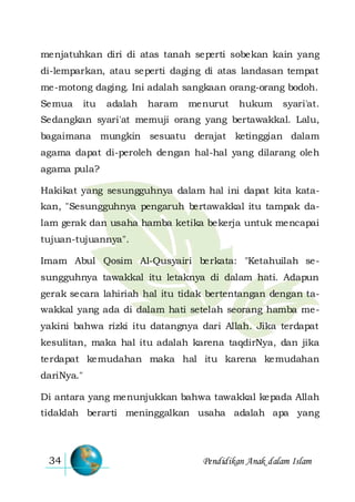 Pendidikan Anak dalam Islam34
menjatuhkan diri di atas tanah seperti sobekan kain yang
di-lemparkan, atau seperti daging di atas landasan tempat
me-motong daging. Ini adalah sangkaan orang-orang bodoh.
Semua itu adalah haram menurut hukum syari'at.
Sedangkan syari'at memuji orang yang bertawakkal. Lalu,
bagaimana mungkin sesuatu derajat ketinggian dalam
agama dapat di-peroleh dengan hal-hal yang dilarang oleh
agama pula?
Hakikat yang sesungguhnya dalam hal ini dapat kita kata-
kan, "Sesungguhnya pengaruh bertawakkal itu tampak da-
lam gerak dan usaha hamba ketika bekerja untuk mencapai
tujuan-tujuannya".
Imam Abul Qosim Al-Qusyairi berkata: "Ketahuilah se-
sungguhnya tawakkal itu letaknya di dalam hati. Adapun
gerak secara lahiriah hal itu tidak bertentangan dengan ta-
wakkal yang ada di dalam hati setelah seorang hamba me-
yakini bahwa rizki itu datangnya dari Allah. Jika terdapat
kesulitan, maka hal itu adalah karena taqdirNya, dan jika
terdapat kemudahan maka hal itu karena kemudahan
dariNya."
Di antara yang menunjukkan bahwa tawakkal kepada Allah
tidaklah berarti meninggalkan usaha adalah apa yang
 