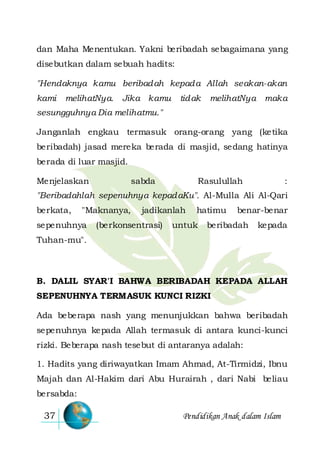 Pendidikan Anak dalam Islam37
dan Maha Menentukan. Yakni beribadah sebagaimana yang
disebutkan dalam sebuah hadits:
"Hendaknya kamu beribadah kepada Allah seakan-akan
kami melihatNya. Jika kamu tidak melihatNya maka
sesungguhnya Dia melihatmu."
Janganlah engkau termasuk orang-orang yang (ketika
beribadah) jasad mereka berada di masjid, sedang hatinya
berada di luar masjid.
Menjelaskan sabda Rasulullah :
"Beribadahlah sepenuhnya kepadaKu". Al-Mulla Ali Al-Qari
berkata, "Maknanya, jadikanlah hatimu benar-benar
sepenuhnya (berkonsentrasi) untuk beribadah kepada
Tuhan-mu".
B. DALIL SYAR'I BAHWA BERIBADAH KEPADA ALLAH
SEPENUHNYA TERMASUK KUNCI RIZKI
Ada beberapa nash yang menunjukkan bahwa beribadah
sepenuhnya kepada Allah termasuk di antara kunci-kunci
rizki. Beberapa nash tesebut di antaranya adalah:
1. Hadits yang diriwayatkan Imam Ahmad, At-Tirmidzi, Ibnu
Majah dan Al-Hakim dari Abu Hurairah , dari Nabi beliau
bersabda:
 