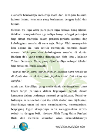 Pendidikan Anak dalam Islam3
ekonomi hendaknya menutup mata dari sebagian hukum-
hukum Islam, terutama yang berkenaan dengan halal dan
haram.
Mereka itu lupa atau pura-pura lupa bahwa Sang Khaliq
tidaklah mensyariatkan agamaNya hanya sebagai petun-juk
bagi umat manusia dalam perkara-perkara akhirat dan
kebahagiaan mereka di sana saja. Tetapi Allah mensyariat-
kan agama ini juga untuk menunjuki manusia dalam
urusan kehidupan dan kebahagiaan mereka di dunia.
Bahkan do'a yang sering dipanjatkan Nabi kita , kekasih
Tuhan Semes-ta Alam, yang dijadikanNya sebagai teladan
bagi umat ma-nusia adalah:
"Wahai Tuhan kami, karuniakanlah kepada kami kebaik-an
di dunia dan di akhirat, dan jagalah kami dari siksa api
Neraka."
Allah dan RasulNya yang mulia tidak meninggalkan umat
Islam tanpa petunjuk dalam kegelapan, berada dalam
keraguan dalam usahanya mencari penghidupan. Tetapi se-
baliknya, sebab-sebab rizki itu telah diatur dan dijelaskan.
Seandainya umat ini mau memahaminya, menyadarinya,
berpegang teguh dengannya serta menggunakan sebab-
sebab itu dengan baik, niscaya Allah Yang Maha Pemberi
Rizki dan memiliki kekuatan akan memudahkannya
 