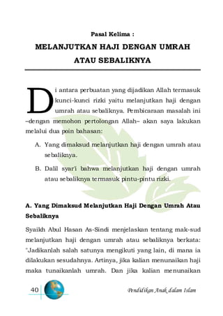 Pendidikan Anak dalam Islam40
Pasal Kelima :
MELANJUTKAN HAJI DENGAN UMRAH
ATAU SEBALIKNYA
i antara perbuatan yang dijadikan Allah termasuk
kunci-kunci rizki yaitu melanjutkan haji dengan
umrah atau sebaliknya. Pembicaraan masalah ini
–dengan memohon pertolongan Allah– akan saya lakukan
melalui dua poin bahasan:
A. Yang dimaksud melanjutkan haji dengan umrah atau
sebaliknya.
B. Dalil syar'i bahwa melanjutkan haji dengan umrah
atau sebaliknya termasuk pintu-pintu rizki.
A. Yang Dimaksud Melanjutkan Haji Dengan Umrah Atau
Sebaliknya
Syaikh Abul Hasan As-Sindi menjelaskan tentang mak-sud
melanjutkan haji dengan umrah atau sebaliknya berkata:
"Jadikanlah salah satunya mengikuti yang lain, di mana ia
dilakukan sesudahnya. Artinya, jika kalian menunaikan haji
maka tunaikanlah umrah. Dan jika kalian menunaikan
D
 