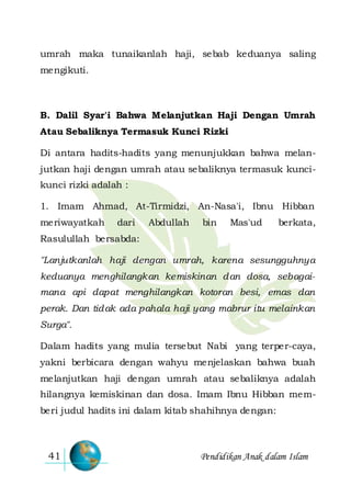 Pendidikan Anak dalam Islam41
umrah maka tunaikanlah haji, sebab keduanya saling
mengikuti.
B. Dalil Syar'i Bahwa Melanjutkan Haji Dengan Umrah
Atau Sebaliknya Termasuk Kunci Rizki
Di antara hadits-hadits yang menunjukkan bahwa melan-
jutkan haji dengan umrah atau sebaliknya termasuk kunci-
kunci rizki adalah :
1. Imam Ahmad, At-Tirmidzi, An-Nasa'i, Ibnu Hibban
meriwayatkah dari Abdullah bin Mas'ud berkata,
Rasulullah bersabda:
"Lanjutkanlah haji dengan umrah, karena sesungguhnya
keduanya menghilangkan kemiskinan dan dosa, sebagai-
mana api dapat menghilangkan kotoran besi, emas dan
perak. Dan tidak ada pahala haji yang mabrur itu melainkan
Surga".
Dalam hadits yang mulia tersebut Nabi yang terper-caya,
yakni berbicara dengan wahyu menjelaskan bahwa buah
melanjutkan haji dengan umrah atau sebaliknya adalah
hilangnya kemiskinan dan dosa. Imam Ibnu Hibban mem-
beri judul hadits ini dalam kitab shahihnya dengan:
 