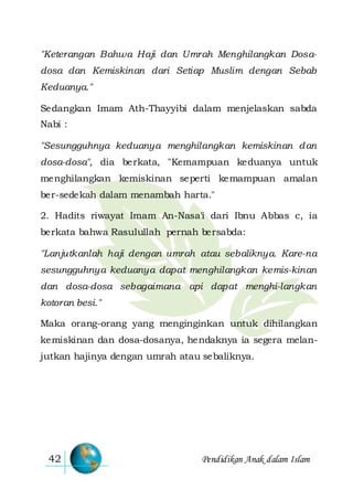 Pendidikan Anak dalam Islam42
"Keterangan Bahwa Haji dan Umrah Menghilangkan Dosa-
dosa dan Kemiskinan dari Setiap Muslim dengan Sebab
Keduanya."
Sedangkan Imam Ath-Thayyibi dalam menjelaskan sabda
Nabi :
"Sesungguhnya keduanya menghilangkan kemiskinan dan
dosa-dosa", dia berkata, "Kemampuan keduanya untuk
menghilangkan kemiskinan seperti kemampuan amalan
ber-sedekah dalam menambah harta."
2. Hadits riwayat Imam An-Nasa'i dari Ibnu Abbas c, ia
berkata bahwa Rasulullah pernah bersabda:
"Lanjutkanlah haji dengan umrah atau sebaliknya. Kare-na
sesungguhnya keduanya dapat menghilangkan kemis-kinan
dan dosa-dosa sebagaimana api dapat menghi-langkan
kotoran besi."
Maka orang-orang yang menginginkan untuk dihilangkan
kemiskinan dan dosa-dosanya, hendaknya ia segera melan-
jutkan hajinya dengan umrah atau sebaliknya.
 