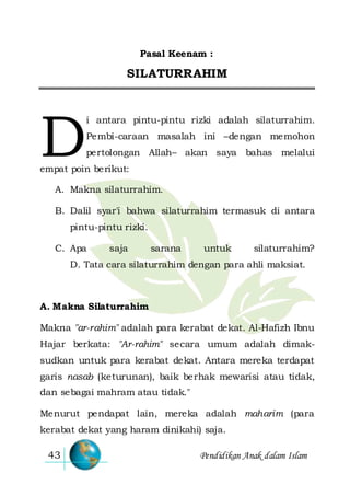 Pendidikan Anak dalam Islam43
Pasal Keenam :
SILATURRAHIM
i antara pintu-pintu rizki adalah silaturrahim.
Pembi-caraan masalah ini –dengan memohon
pertolongan Allah– akan saya bahas melalui
empat poin berikut:
A. Makna silaturrahim.
B. Dalil syar'i bahwa silaturrahim termasuk di antara
pintu-pintu rizki.
C. Apa saja sarana untuk silaturrahim?
D. Tata cara silaturrahim dengan para ahli maksiat.
A. Makna Silaturrahim
Makna "ar-rahim" adalah para kerabat dekat. Al-Hafizh Ibnu
Hajar berkata: "Ar-rahim" secara umum adalah dimak-
sudkan untuk para kerabat dekat. Antara mereka terdapat
garis nasab (keturunan), baik berhak mewarisi atau tidak,
dan sebagai mahram atau tidak."
Menurut pendapat lain, mereka adalah maharim (para
kerabat dekat yang haram dinikahi) saja.
D
 