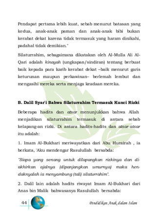 Pendidikan Anak dalam Islam44
Pendapat pertama lebih kuat, sebab menurut batasan yang
kedua, anak-anak paman dan anak-anak bibi bukan
kerabat dekat karena tidak termasuk yang haram dinikahi,
padahal tidak demikian."
Silaturrahim, sebagaimana dikatakan oleh Al-Mulla Ali Al-
Qari adalah kinayah (ungkapan/sindiran) tentang berbuat
baik kepada para karib kerabat dekat –baik menurut garis
keturunan maupun perkawinan– berlemah lembut dan
mengasihi mereka serta menjaga keadaan mereka.
B. Dalil Syar'i Bahwa Silaturrahim Termasuk Kunci Rizki
Beberapa hadits dan atsar menunjukkan bahwa Allah
menjadikan silaturrahim termasuk di antara sebab
kelapang-an rizki. Di antara hadits-hadits dan atsar-atsar
itu adalah:
1. Imam Al-Bukhari meriwayatkan dari Abu Hurairah , ia
berkata, 'Aku mendengar Rasulullah bersabda:
"Siapa yang senang untuk dilapangkan rizkinya dan di-
akhirkan ajalnya (dipanjangkan umurnya) maka hen-
daknyalah ia menyambung (tali) silaturrahim".
2. Dalil lain adalah hadits riwayat Imam Al-Bukhari dari
Anas bin Malik bahwasanya Rasulullah bersabda:
 