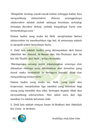 Pendidikan Anak dalam Islam46
"Belajarlah tentang nasab-nasab kalian sehingga kalian bisa
menyambung silaturrahim. Karena sesungguhnya
silaturrahim adalah (sebab adanya) kecintaan terhadap
keluarga (kerabat dekat), (sebab) banyaknya harta dan
bertambahnya usia."
Dalam hadits yang mulia Ini Nabi menjelaskan bahwa
silaturrahim ini membuahkan tiga hal, di antaranya adalah
ia menjadi sebab banyaknya harta.
4. Dalil lain adalah hadits yang diriwayatkan oleh Imam
Abdullah bin Ahmad, Al-Bazzar dan Ath-Thabrani dari Ali
bin Abi Thalib dari Nabi , beliau bersabda:
"Barangsiapa senang untuk dipanjangkan umurnya dan
diluaskan rizkinya serta dihindarkan dari kematian yang
buruk maka hendaklah ia bertaqwa kepada Allah dan
menyambung silaturrahim."
Dalam hadits yang mulia ini, Nabi yang jujur dan
terpercaya, menjelaskan tiga manfaat yang terealisir bagi
orang yang memiliki dua sifat; bertaqwa kepada Allah dan
menyambung silaturrahim. Dan salah satu dari tiga
manfaat itu adalah keluasan rizki.
5. Dalil lain adalah riwayat Imam Al-Bukhari dari Abdullah
bin Umar ia berkata:
 