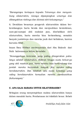 Pendidikan Anak dalam Islam47
"Barangsiapa bertaqwa kepada Tuhannya dan menyam-
bung silaturrahim, niscaya dipanjangkan umurnya dan
dibanyakkan rizkinya dan dicintai oleh keluarganya."
6. Demikian besarnya pengaruh silaturrahim dalam ber-
kembangnya harta benda dan menjauhkan kemiskinan,
sam-pai-sampai ahli maksiat pun, disebabkan oleh
silaturrahim, harta mereka bisa berkembang, semakin
banyak jumlahnya dan mereka jauh dari kefakiran, karena
karunia Allah .
Imam Ibnu Hibban meriwayatkan dari Abu Bakrah dari
Nabi bahwasanya beliau bersabda:
"Sesungguhnya keta'atan yang paling disegerakan paha-
lanya adalah silaturrahim. Bahkan hingga suatu keluar-ga
yang ahli maskiat pun, harta mereka bisa berkembang dan
jumlah mereka bertambah banyak jika mereka saling
bersilaturrahim. Dan tidaklah ada suatu keluarga yang
saling bersilaturrahim kemudian mereka membutuhkan
(kekurangan)."
C. APA SAJA SARANA UNTUK SILATURRAHIM?
Sebagian orang menyempitkan makna silaturrahim hanya
dalam masalah harta. Pembatasan ini tidaklah benar. Sebab
 