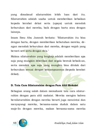 Pendidikan Anak dalam Islam48
yang dimaksud silaturrahim lebih luas dari itu.
Silaturrahim adalah usaha untuk memberikan kebaikan
kepada kerabat dekat serta (upaya) untuk menolak
keburukan dari mereka, baik dengan harta atau dengan
lainnya.
Imam Ibnu Abu Jamrah berkata: "Silaturrahim itu bisa
dengan harta, dengan memberikan kebutuhan mereka, de-
ngan menolak keburukan dari mereka, dengan wajah yang
berseri-seri serta dengan do'a."
Makna silaturrahim yang lengkap adalah memberikan apa
saja yang mungkin diberikan dari segala bentuk kebaik-an,
serta menolak apa saja yang mungkin bisa ditolak dari
keburukan sesuai dengan kemampuannya (kepada kerabat
dekat).
D. Tata Cara Silaturrahim dengan Para Ahli Maksiat
Sebagian orang salah dalam memahami tata cara silatur-
rahim dengan para ahli maksiat. Mereka mengira bahwa
bersilaturrahim dengan mereka berarti juga mencintai dan
menyayangi mereka, bersama-sama duduk dalam satu
maje-lis dengan mereka, makan bersama-sama mereka
 