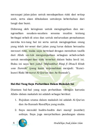 Pendidikan Anak dalam Islam4
mencapai jalan-jalan untuk mendapatkan rizki dari setiap
arah, serta akan dibukakan untuknya keberkahan dari
langit dan bumi.
Didorong oleh keinginan untuk mengingatkan dan me-
ngenalkan saudara-saudara sesama muslim tentang
berbagai sebab di atas dan untuk meluruskan pemahaman
mereka ten-tang hal ini serta untuk mengingatkan orang
yang telah ter-sesat dari jalan yang lurus dalam berusaha
mencari rizki, maka saya bertekad dengan memohon taufik
dari Allah un-tuk mengumpulkan sebagian sebab-sebab
untuk mendapat-kan rizki tersebut dalam buku kecil ini.
Buku ini saya beri judul "Mafaatiihur Rizqi fi Dhau'il Kitab
was Sunnah" (yang kami terjemahkan menjadi: "Kunci-
kunci Rizki Menurut Al-Qur'an dan As-Sunnah").
Hal-Hal Yang Saya Perhatikan Dalam Makalah Ini
Diantara hal-hal yang saya perhatikan –dengan karunia
Allah– dalam makalah ini adalah sebagai berikut:
1. Rujukan utama dalam makalah ini adalah Al-Qur'an
dan As-Sunnah RasulNya yang mulia.
2. Saya menukil hadits-hadits dari maraji' (sumber)
aslinya. Saya juga menyebutkan pandangan ulama
 