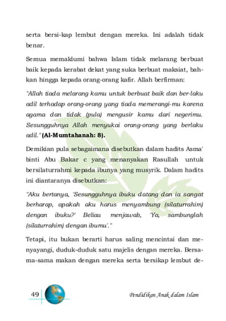 Pendidikan Anak dalam Islam49
serta bersi-kap lembut dengan mereka. Ini adalah tidak
benar.
Semua memaklumi bahwa Islam tidak melarang berbuat
baik kepada kerabat dekat yang suka berbuat maksiat, bah-
kan hingga kepada orang-orang kafir. Allah berfirman:
"Allah tiada melarang kamu untuk berbuat baik dan ber-laku
adil terhadap orang-orang yang tiada memerangi-mu karena
agama dan tidak (pula) mengusir kamu dari negerimu.
Sesungguhnya Allah menyukai orang-orang yang berlaku
adil." (Al-Mumtahanah: 8).
Demikian pula sebagaimana disebutkan dalam hadits Asma'
binti Abu Bakar c yang menanyakan Rasullah untuk
bersilaturrahmi kepada ibunya yang musyrik. Dalam hadits
ini diantaranya disebutkan:
"Aku bertanya, 'Sesungguhnya ibuku datang dan ia sangat
berharap, apakah aku harus menyambung (silaturrahim)
dengan ibuku?' Beliau menjawab, 'Ya, sambunglah
(silaturrahim) dengan ibumu'."
Tetapi, itu bukan berarti harus saling mencintai dan me-
nyayangi, duduk-duduk satu majelis dengan mereka. Bersa-
ma-sama makan dengan mereka serta bersikap lembut de-
 