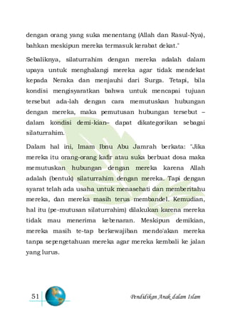Pendidikan Anak dalam Islam51
dengan orang yang suka menentang (Allah dan Rasul-Nya),
bahkan meskipun mereka termasuk kerabat dekat."
Sebaliknya, silaturrahim dengan mereka adalah dalam
upaya untuk menghalangi mereka agar tidak mendekat
kepada Neraka dan menjauhi dari Surga. Tetapi, bila
kondisi mengisyaratkan bahwa untuk mencapai tujuan
tersebut ada-lah dengan cara memutuskan hubungan
dengan mereka, maka pemutusan hubungan tersebut –
dalam kondisi demi-kian– dapat dikategorikan sebagai
silaturrahim.
Dalam hal ini, Imam Ibnu Abu Jamrah berkata: "Jika
mereka itu orang-orang kafir atau suka berbuat dosa maka
memutuskan hubungan dengan mereka karena Allah
adalah (bentuk) silaturrahim dengan mereka. Tapi dengan
syarat telah ada usaha untuk menasehati dan memberitahu
mereka, dan mereka masih terus membandel. Kemudian,
hal itu (pe-mutusan silaturrahim) dilakukan karena mereka
tidak mau menerima kebenaran. Meskipun demikian,
mereka masih te-tap berkewajiban mendo'akan mereka
tanpa sepengetahuan mereka agar mereka kembali ke jalan
yang lurus.
 