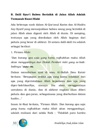 Pendidikan Anak dalam Islam53
B. Dalil Syar'i Bahwa Berinfak di Jalan Allah Adalah
Termasuk Kunci Rizki
Ada beberapa nash dalam Al-Qur'anul Karim dan Al-Hadits
Asy-Syarif yang menunjukkan bahwa orang yang berinfak di
jalan Allah akan diganti oleh Allah di dunia. Di samping,
tentunya apa yang disediakan oleh Allah baginya dari
pahala yang besar di akhirat. Di antara dalil-dalil itu adalah
sebagai berikut:
1. Firman Allah:
"Dan barang apa saja yang kamu nafkahkan maka Allah
akan menggantinya dan Dialah Pemberi rizki yang se-baik-
baiknya." (Saba': 39).
Dalam menafsirkan ayat di atas, Al-Hafizh Ibnu Katsir
berkata: "Betapapun sedikit apa yang kamu infakkan dari
apa yang diperintahkan Allah kepadamu dan apa yang
diper-bolehkanNya, niscaya Dia akan menggantinya
untukmu di dunia, dan di akhirat engkau akan diberi
pahala dan gan-jaran, sebagaimana yang disebutkan dalam
hadits…"
Imam Ar-Razi berkata, "Firman Allah: 'Dan barang apa saja
yang kamu nafkahkan maka Allah akan menggantinya',
adalah realisasi dari sabda Nabi : "Tidaklah para hamba
 