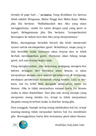 Pendidikan Anak dalam Islam54
berada di pagi hari…." (Al-Hadits). Yang demikian itu karena
Allah adalah Penguasa, Maha Tinggi dan Maha Kaya. Maka
jika Dia berkata: "Nafkahkanlah dan Aku yang akan
menggantinya,' maka itu sama dengan janji yang pasti ia
tepati. Sebagaimana jika Dia berkata: "Lemparkanlah
barangmu ke dalam laut dan Aku yang menjaminnya."
Maka, barangsiapa berinfak berarti dia telah memenuhi
syarat untuk mendapatkan ganti. Sebaliknya, siapa yang ti-
dak berinfak maka hartanya akan lenyap dan ia tidak
berhak mendapatkan ganti. Hartanya akan hilang tanpa
ganti, arti-nya lenyap begitu saja.
Yang mengherankan, jika seseorang pedagang mengeta-hui
bahwa sebagian dari hartanya akan binasa, ia akan
menjualnya dengan cara nasi'ah (pembayaran di belakang),
meskipun pembelinya termasuk orang miskin. Lalu ia ber-
kata, hal itu lebih baik daripada pelan-pelan harta itu
binasa. Jika ia tidak menjualnya sampai harta itu binasa
maka ia akan disalahkan. Dan jika ada orang mampu yang
menjamin orang miskin itu, tetapi ia tidak menjualnya
(kepada orang tersebut) maka ia disebut orang gila.
Dan sungguh, hampir setiap orang melakukan hal ini, tetapi
masing-masing tidak menyadari bahwa hal itu mendekati
gila. Sesungguhnya harta kita semuanya pasti akan binasa.
 