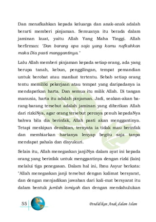 Pendidikan Anak dalam Islam55
Dan menafkahkan kepada keluarga dan anak-anak adalah
berarti memberi pinjaman. Semuanya itu berada dalam
jaminan kuat, yaitu Allah Yang Maha Tinggi. Allah
berfirman: "Dan barang apa saja yang kamu nafkahkan
maka Dia pasti manggantinya."
Lalu Allah memberi pinjaman kepada setiap orang, ada yang
berupa tanah, kebun, penggilingan, tempat pemandian
untuk berobat atau manfaat tertentu. Sebab setiap orang
tentu memiliki pekerjaan atau tempat yang daripadanya ia
mendapatkan harta. Dan semua itu milik Allah. Di tangan
manusia, harta itu adalah pinjaman. Jadi, seakan-akan ba-
rang-barang tersebut adalah jaminan yang diberikan Allah
dari rizkiNya, agar orang tersebut percaya penuh kepadaNya
bahwa bila dia berinfak, Allah pasti akan menggantinya.
Tetapi meskipun demikian, ternyata ia tidak mau berinfak
dan membiarkan hartanya lenyap begitu saja tanpa
mendapat pahala dan disyukuri.
Selain itu, Allah menegaskan janjiNya dalam ayat ini kepada
orang yang berinfak untuk menggantinya dengan rizki (lain)
melalui tiga penegasan. Dalam hal ini, Ibnu Asyur berkata:
"Allah menegaskan janji tersebut dengan kalimat bersyarat,
dan dengan menjadikan jawaban dari kali-mat bersyarat itu
dalam bentuk jumlah ismiyah dan dengan mendahulukan
 