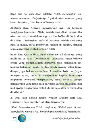 Pendidikan Anak dalam Islam57
(Dan dua hal dari Allah adalah), "Allah menjanjikan un-
tukmu ampunan daripadaNya," yakni atas maksiat yang
kamu kerjakan, "dan karunia" berupa rizki.
Al-Qadhi Ibnu Athiyah menafsirkan ayat ini berkata:
"Maghfirah (ampunan Allah) adalah janji Allah bahwa Dia
akan menutupi kesalahan segenap hambaNya di dunia dan
di akhirat. Sedangkan al-fadhl (karunia) adalah rizki yang
luas di dunia, serta pemberian nikmat di akhirat, dengan
segala apa yang telah dijanjikan Allah .
Imam Ibnu Qayim Al-Jauziyah dalam menafsirkan ayat yang
mulia ini berkata: "Demikianlah, peringatan setan bah-wa
orang yang menginfakkan hartanya, bisa mengalami ke-
fakiran bukanlah suatu bentuk kasih sayang setan kepa-
danya, juga bukan suatu bentuk nasihat baik untuknya.
Ada-pun Allah, maka Ia menjanjikan kepada hambaNya
ampunan dosa-dosa daripadaNya, serta karunia berupa
penggantian yang lebih baik daripada yang ia infakkan, dan
ia dilipatgan-dakanNya baik di dunia saja atau di dunia dan
di akhirat."
3. Dalil lain adalah hadits riwayat Muslim dari Abu
Hurairah , Nabi memberitahukan kepadanya:
"Allah Tabaraka wa Ta'ala berfirman, 'Wahai anak Adam,
berinfaklah, niscaya Aku berinfak (memberi rizki) kepadaMu."
 
