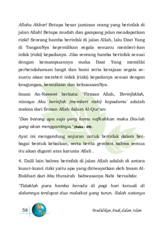 Pendidikan Anak dalam Islam58
Allahu Akbar! Betapa besar jaminan orang yang berinfak di
jalan Allah! Betapa mudah dan gampang jalan mendapatkan
rizki! Seorang hamba berinfak di jalan Allah, lalu Dzat Yang
di TanganNya kepemilikan segala sesuatu memberi-kan
infak (rizki) kepadanya. Jika seorang hamba berinfak sesuai
dengan kemampuannya maka Dzat Yang memiliki
perbendaharaan langit dan bumi serta kerajaan segala se-
suatu akan memberi infak (rizki) kepadanya sesuai dengan
keagungan, kemuliaan dan kekuasaanNya.
Imam An-Nawawi berkata: "Firman Allah, 'Berinfaklah,
niscaya Aku berinfak (memberi rizki) kepadamu' adalah
makna dari firman Allah dalam Al-Qur'an:
"Dan barang apa saja yang kamu nafkahkan maka Dia-lah
yang akan menggantinya." (Saba': 39).
Ayat ini mengandung anjuran untuk berinfak dalam ber-
bagai bentuk kebaikan, serta berita gembira bahwa semua
itu akan diganti atas karunia Allah .
4. Dalil lain bahwa berinfak di jalan Allah adalah di antara
kunci-kunci rizki yaitu apa yang diriwayatkan oleh Imam Al-
Bukhari dari Abu Hurairah bahwasanya Nabi bersabda:
"Tidaklah para hamba berada di pagi hari kecuali di
dalamnya terdapat dua malaikat yang turun. Salah satunya
 