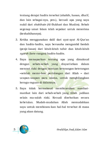 Pendidikan Anak dalam Islam5
tentang derajat hadits tersebut (shahih, hasan, dha'if,
dan lain sebagai-nya, pen.), kecuali apa yang saya
nukil dari shahihain (Al-Bukhari dan Muslim). Sebab
segenap umat Islam telah sepakat untuk menerima
(keshahihannya).
3. Ketika menggunakan dalil dari ayat-ayat Al-Qur'an
dan hadits-hadits, saya berusaha mengambil faedah
(penje-lasan) dari kitab-kitab tafsir dan kitab-kitab
syarah (kete-rangan) hadits-hadits.
4. Saya memaparkan tentang apa yang dimaksud
dengan sebab-sebab yang disyari'atkan dalam
mencari rizki dengan bantuan keterangan-keterangan
–setelah memo-hon pertolongan dari Allah – dari
ucapan-ucapan para ulama, untuk menghilangkan
keragu-raguan di dalamnya.
5. Saya tidak bermaksud membicarakan manfaat-
manfaat lain dari sebab-sebab yang Allah jadikan
selain ma-salah rizki. Kecuali disebutkan secara
kebetulan. Mudah-mudahan Allah memudahkan
saya untuk membicara-kan hal-hal tersebut di masa
yang akan datang.
 