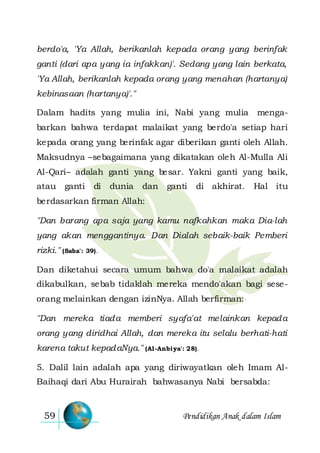Pendidikan Anak dalam Islam59
berdo'a, 'Ya Allah, berikanlah kepada orang yang berinfak
ganti (dari apa yang ia infakkan)'. Sedang yang lain berkata,
'Ya Allah, berikanlah kepada orang yang menahan (hartanya)
kebinasaan (hartanya)'."
Dalam hadits yang mulia ini, Nabi yang mulia menga-
barkan bahwa terdapat malaikat yang berdo'a setiap hari
kepada orang yang berinfak agar diberikan ganti oleh Allah.
Maksudnya –sebagaimana yang dikatakan oleh Al-Mulla Ali
Al-Qari– adalah ganti yang besar. Yakni ganti yang baik,
atau ganti di dunia dan ganti di akhirat. Hal itu
berdasarkan firman Allah:
"Dan barang apa saja yang kamu nafkahkan maka Dia-lah
yang akan menggantinya. Dan Dialah sebaik-baik Pemberi
rizki." (Saba': 39).
Dan diketahui secara umum bahwa do'a malaikat adalah
dikabulkan, sebab tidaklah mereka mendo'akan bagi sese-
orang melainkan dengan izinNya. Allah berfirman:
"Dan mereka tiada memberi syafa'at melainkan kepada
orang yang diridhai Allah, dan mereka itu selalu berhati-hati
karena takut kepadaNya." (Al-Anbiya': 28).
5. Dalil lain adalah apa yang diriwayatkan oleh Imam Al-
Baihaqi dari Abu Hurairah bahwasanya Nabi bersabda:
 