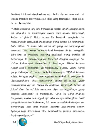Pendidikan Anak dalam Islam61
Berikut ini kami ringkaskan satu bukti dalam masalah ini.
Imam Muslim meriwayatkan dari Abu Hurairah dari Nabi
beliau bersabda:
"Ketika seorang laki-laki berada di suatu tanah lapang bumi
ini, tiba-tiba ia mendengar suara dari awan, 'Sira-milah
kebun si fulan!' Maka awan itu berarak menjauh dan
menuangkan airnya di areal tanah yang penuh de-ngan batu-
batu hitam. Di sana ada aliran air yang me-nampung air
tersebut. Lalu orang itu mengikuti kemana air itu mengalir.
Tiba-tiba ia (melihat) seorang laki-laki yang berdiri di
kebunnya. Ia mendorong air tersebut dengan skopnya (ke
dalam kebunnya). Kemudian ia bertanya, 'Wahai hamba
Allah! Siapa namamu?' Ia menjawab, 'Fulan', yakni nama
yang didengar di awan. Ia balik bertanya, "Wahai hamba
Allah, kenapa engkau menanyakan namaku?' Ia menjawab,
'Sesungguhnya aku mendengar suara di awan yang
menurunkan air ini. Suara itu berkata, 'Siramilah kebun si
fulan! Dan itu adalah namamu. Apa sesungguhnya yang
engkau laku-kan?' Ia menjawab, "Jika itu yang engkau
tanyakan, maka sesungguhnya aku memperhitungkan hasil
yang didapat dari kebun ini, lalu aku bersedekah dengan se-
pertiganya, dan aku makan beserta keluargaku seper-
tiganya lagi, kemudian aku kembalikan (untuk menanam
lagi) sepertiganya'."
 