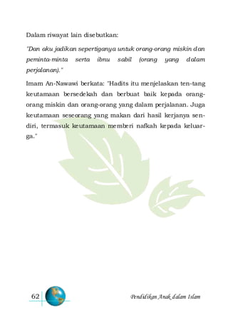Pendidikan Anak dalam Islam62
Dalam riwayat lain disebutkan:
"Dan aku jadikan sepertiganya untuk orang-orang miskin dan
peminta-minta serta ibnu sabil (orang yang dalam
perjalanan)."
Imam An-Nawawi berkata: "Hadits itu menjelaskan ten-tang
keutamaan bersedekah dan berbuat baik kepada orang-
orang miskin dan orang-orang yang dalam perjalanan. Juga
keutamaan seseorang yang makan dari hasil kerjanya sen-
diri, termasuk keutamaan memberi nafkah kepada keluar-
ga."
 