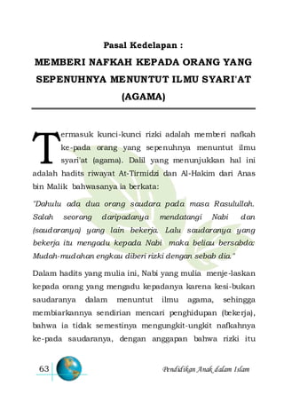 Pendidikan Anak dalam Islam63
Pasal Kedelapan :
MEMBERI NAFKAH KEPADA ORANG YANG
SEPENUHNYA MENUNTUT ILMU SYARI'AT
(AGAMA)
ermasuk kunci-kunci rizki adalah memberi nafkah
ke-pada orang yang sepenuhnya menuntut ilmu
syari'at (agama). Dalil yang menunjukkan hal ini
adalah hadits riwayat At-Tirmidzi dan Al-Hakim dari Anas
bin Malik bahwasanya ia berkata:
"Dahulu ada dua orang saudara pada masa Rasulullah.
Salah seorang daripadanya mendatangi Nabi dan
(saudaranya) yang lain bekerja. Lalu saudaranya yang
bekerja itu mengadu kepada Nabi maka beliau bersabda:
Mudah-mudahan engkau diberi rizki dengan sebab dia."
Dalam hadits yang mulia ini, Nabi yang mulia menje-laskan
kepada orang yang mengadu kepadanya karena kesi-bukan
saudaranya dalam menuntut ilmu agama, sehingga
membiarkannya sendirian mencari penghidupan (bekerja),
bahwa ia tidak semestinya mengungkit-ungkit nafkahnya
ke-pada saudaranya, dengan anggapan bahwa rizki itu
T
 