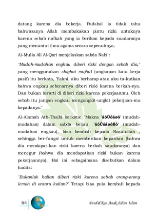 Pendidikan Anak dalam Islam64
datang karena dia bekerja. Padahal ia tidak tahu
bahwasanya Allah membukakan pintu rizki untuknya
karena sebab nafkah yang ia berikan kepada suadaranya
yang menuntut ilmu agama secara sepenuhnya.
Al-Mulla Ali Al-Qari menjelaskan sabda Nabi :
"Mudah-mudahan engkau diberi rizki dengan sebab dia,"
yang menggunakan shighat majhul (ungkapan kata kerja
pasif) itu berkata, 'Yakni, aku berharap atau aku ta-kutkan
bahwa engkau sebenarnya diberi rizki karena berkah-nya.
Dan bukan berarti di diberi rizki karena pekerjaanmu. Oleh
sebab itu jangan engkau mengungkit-ungkit pekerjaan-mu
kepadanya."
Al-Alamah Ath-Thaibi berkata: "Makna 'áóÚóáøó' (mudah-
mudahan) dalam sabda beliau 'áóÚóáøóßó' (mudah-
mudahan engkau), bisa kembali kepada Rasulullah ,
sehingga ber-fungsi untuk memberikan kepastian (bahwa
dia mendapat-kan rizki karena berkah saudaranya) dan
menegur (bahwa dia mendapatkan rizki bukan karena
pekerjaannya). Hal ini sebagaimana disebutkan dalam
hadits:
"Bukanlah kalian diberi rizki karena sebab orang-orang
lemah di antara kalian?" Tetapi bisa pula kembali kepada
 