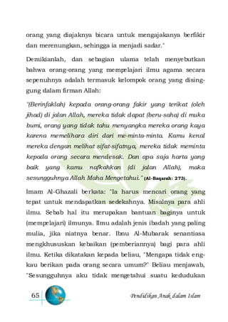Pendidikan Anak dalam Islam65
orang yang diajaknya bicara untuk mengajakanya berfikir
dan merenungkan, sehingga ia menjadi sadar."
Demikianlah, dan sebagian ulama telah menyebutkan
bahwa orang-orang yang mempelajari ilmu agama secara
sepenuhnya adalah termasuk kelompok orang yang dising-
gung dalam firman Allah:
"(Berinfaklah) kepada orang-orang fakir yang terikat (oleh
jihad) di jalan Allah, mereka tidak dapat (beru-saha) di muka
bumi, orang yang tidak tahu menyangka mereka orang kaya
karena memelihara diri dari me-minta-minta. Kamu kenal
mereka dengan melihat sifat-sifatnya, mereka tidak meminta
kepada orang secara mendesak. Dan apa saja harta yang
baik yang kamu nafkahkan (di jalan Allah), maka
sesungguhnya Allah Maha Mengetahui." (Al-Baqarah: 273).
Imam Al-Ghazali berkata: "Ia harus mencari orang yang
tepat untuk mendapatkan sedekahnya. Misalnya para ahli
ilmu. Sebab hal itu merupakan bantuan baginya untuk
(mempelajari) ilmunya. Ilmu adalah jenis ibadah yang paling
mulia, jika niatnya benar. Ibnu Al-Mubarak senantiasa
mengkhususkan kebaikan (pemberiannya) bagi para ahli
ilmu. Ketika dikatakan kepada beliau, "Mengapa tidak eng-
kau berikan pada orang secara umum?" Beliau menjawab,
"Sesungguhnya aku tidak mengetahui suatu kedudukan
 