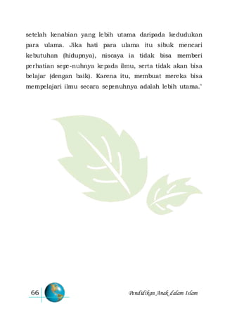 Pendidikan Anak dalam Islam66
setelah kenabian yang lebih utama daripada kedudukan
para ulama. Jika hati para ulama itu sibuk mencari
kebutuhan (hidupnya), niscaya ia tidak bisa memberi
perhatian sepe-nuhnya kepada ilmu, serta tidak akan bisa
belajar (dengan baik). Karena itu, membuat mereka bisa
mempelajari ilmu secara sepenuhnya adalah lebih utama."
 