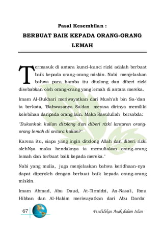 Pendidikan Anak dalam Islam67
Pasal Kesembilan :
BERBUAT BAIK KEPADA ORANG-ORANG
LEMAH
ermasuk di antara kunci-kunci rizki adalah berbuat
baik kepada orang-orang miskin. Nabi menjelaskan
bahwa para hamba itu ditolong dan diberi rizki
disebabkan oleh orang-orang yang lemah di antara mereka.
Imam Al-Bukhari meriwayatkan dari Mush'ab bin Sa-'dan
ia berkata, 'Bahwasanya Sa'dan merasa dirinya memiliki
kelebihan daripada orang lain. Maka Rasulullah bersabda:
"Bukankah kalian ditolong dan diberi rizki lantaran orang-
orang lemah di antara kalian?"
Karena itu, siapa yang ingin ditolong Allah dan diberi rizki
olehNya maka hendaknya ia memuliakan orang-orang
lemah dan berbuat baik kepada mereka."
Nabi yang mulia, juga menjelaskan bahwa keridhaan-nya
dapat diperoleh dengan berbuat baik kepada orang-orang
miskin.
Imam Ahmad, Abu Daud, At-Tirmidzi, An-Nasa'i, Ibnu
Hibban dan Al-Hakim meriwayatkan dari Abu Darda'
T
 