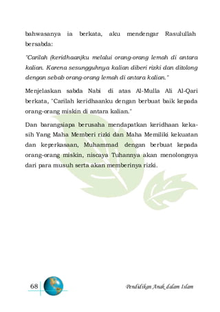 Pendidikan Anak dalam Islam68
bahwasanya ia berkata, aku mendengar Rasulullah
bersabda:
"Carilah (keridhaan)ku melalui orang-orang lemah di antara
kalian. Karena sesungguhnya kalian diberi rizki dan ditolong
dengan sebab orang-orang lemah di antara kalian."
Menjelaskan sabda Nabi di atas Al-Mulla Ali Al-Qari
berkata, "Carilah keridhaanku dengan berbuat baik kepada
orang-orang miskin di antara kalian."
Dan barangsiapa berusaha mendapatkan keridhaan keka-
sih Yang Maha Memberi rizki dan Maha Memiliki kekuatan
dan keperkasaan, Muhammad dengan berbuat kepada
orang-orang miskin, niscaya Tuhannya akan menolongnya
dari para musuh serta akan memberinya rizki.
 