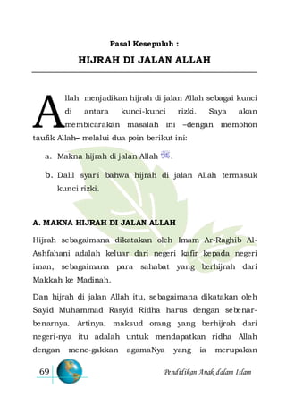 Pendidikan Anak dalam Islam69
Pasal Kesepuluh :
HIJRAH DI JALAN ALLAH
llah menjadikan hijrah di jalan Allah sebagai kunci
di antara kunci-kunci rizki. Saya akan
membicarakan masalah ini –dengan memohon
taufik Allah– melalui dua poin berikut ini:
a. Makna hijrah di jalan Allah .
b. Dalil syar'i bahwa hijrah di jalan Allah termasuk
kunci rizki.
A. MAKNA HIJRAH DI JALAN ALLAH
Hijrah sebagaimana dikatakan oleh Imam Ar-Raghib Al-
Ashfahani adalah keluar dari negeri kafir kepada negeri
iman, sebagaimana para sahabat yang berhijrah dari
Makkah ke Madinah.
Dan hijrah di jalan Allah itu, sebagaimana dikatakan oleh
Sayid Muhammad Rasyid Ridha harus dengan sebenar-
benarnya. Artinya, maksud orang yang berhijrah dari
negeri-nya itu adalah untuk mendapatkan ridha Allah
dengan mene-gakkan agamaNya yang ia merupakan
A
 