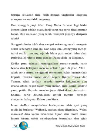 Pendidikan Anak dalam Islam72
berupa keluasan rizki, baik dengan ungkapan langsung
maupun secara tidak langsung.
Dan sungguh janji Allah Yang Maha Perkasa lagi Maha
Menentukan adalah suatu janji yang haq serta tidak pernah
luput. Dan siapakah yang lebih menepati janjinya daripada
Allah?
Sungguh dunia telah dan sampai sekarang masih menyak-
sikan kebenaran janji ini. Dan saya kira, orang yang menge-
tahui sedikit tentang sejarah Islam pun sudah tahu akan
peristiwa hijrahnya para sahabat Rasulullah ke Madinah.
Ketika para sahabat meninggalkan rumah-rumah, harta
benda dan kekayaan mereka untuk hijrah di jalan Allah ,
Allah serta merta mengganti semuanya. Allah memberikan
kepada mereka kunci-kunci negeri Syam, Persia dan
Yaman. Allah berikan kepada mereka kekuasaan atas
istana-istana negeri Syam yang merah, juga istana Mada'in
yang putih. Kepada mereka juga dibukakan pintu-pintu
Shan'a, serta ditundukkan untuk mereka berbagai
simpanan kekayaan Kaisar dan Kisra.
Imam Ar-Razi menjelaskan kesimpulan tafsir ayat yang
mulia ini berkata: "Walhasil, seakan-akan dikatakan, 'Wahai
manusia! Jika kamu membenci hijrah dari tanah airmu
hanya karena takut mendapatkan kesusahan dan ujian
 