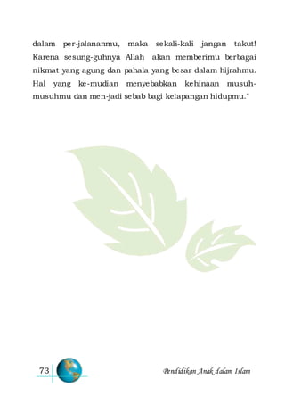Pendidikan Anak dalam Islam73
dalam per-jalananmu, maka sekali-kali jangan takut!
Karena sesung-guhnya Allah akan memberimu berbagai
nikmat yang agung dan pahala yang besar dalam hijrahmu.
Hal yang ke-mudian menyebabkan kehinaan musuh-
musuhmu dan men-jadi sebab bagi kelapangan hidupmu."
 