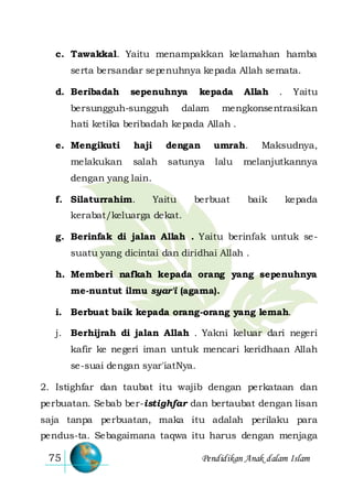 Pendidikan Anak dalam Islam75
c. Tawakkal. Yaitu menampakkan kelamahan hamba
serta bersandar sepenuhnya kepada Allah semata.
d. Beribadah sepenuhnya kepada Allah . Yaitu
bersungguh-sungguh dalam mengkonsentrasikan
hati ketika beribadah kepada Allah .
e. Mengikuti haji dengan umrah. Maksudnya,
melakukan salah satunya lalu melanjutkannya
dengan yang lain.
f. Silaturrahim. Yaitu berbuat baik kepada
kerabat/keluarga dekat.
g. Berinfak di jalan Allah . Yaitu berinfak untuk se-
suatu yang dicintai dan diridhai Allah .
h. Memberi nafkah kepada orang yang sepenuhnya
me-nuntut ilmu syar'i (agama).
i. Berbuat baik kepada orang-orang yang lemah.
j. Berhijrah di jalan Allah . Yakni keluar dari negeri
kafir ke negeri iman untuk mencari keridhaan Allah
se-suai dengan syar'iatNya.
2. Istighfar dan taubat itu wajib dengan perkataan dan
perbuatan. Sebab ber-istighfar dan bertaubat dengan lisan
saja tanpa perbuatan, maka itu adalah perilaku para
pendus-ta. Sebagaimana taqwa itu harus dengan menjaga
 