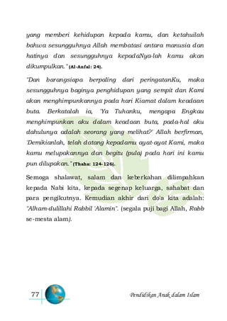 Pendidikan Anak dalam Islam77
yang memberi kehidupan kepada kamu, dan ketahuilah
bahwa sesungguhnya Allah membatasi antara manusia dan
hatinya dan sesungguhnya kepadaNya-lah kamu akan
dikumpulkan." (Al-Anfal: 24).
"Dan barangsiapa berpaling dari peringatanKu, maka
sesungguhnya baginya penghidupan yang sempit dan Kami
akan menghimpunkannya pada hari Kiamat dalam keadaan
buta. Berkatalah ia, 'Ya Tuhanku, mengapa Engkau
menghimpunkan aku dalam keadaan buta, pada-hal aku
dahulunya adalah seorang yang melihat?' Allah berfirman,
'Demikianlah, telah datang kepadamu ayat-ayat Kami, maka
kamu melupakannya dan begitu (pula) pada hari ini kamu
pun dilupakan." (Thaha: 124-126).
Semoga shalawat, salam dan keberkahan dilimpahkan
kepada Nabi kita, kepada segenap keluarga, sahabat dan
para pengikutnya. Kemudian akhir dari do'a kita adalah:
"Alham-dulillahi Rabbil 'Alamin". (segala puji bagi Allah, Rabb
se-mesta alam).
 