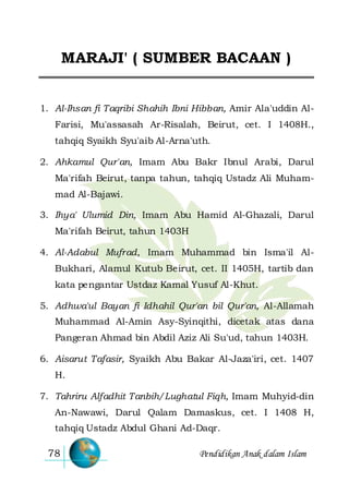 Pendidikan Anak dalam Islam78
MARAJI' ( SUMBER BACAAN )
1. Al-Ihsan fi Taqribi Shahih Ibni Hibban, Amir Ala'uddin Al-
Farisi, Mu'assasah Ar-Risalah, Beirut, cet. I 1408H.,
tahqiq Syaikh Syu'aib Al-Arna'uth.
2. Ahkamul Qur'an, Imam Abu Bakr Ibnul Arabi, Darul
Ma'rifah Beirut, tanpa tahun, tahqiq Ustadz Ali Muham-
mad Al-Bajawi.
3. Ihya' Ulumid Din, Imam Abu Hamid Al-Ghazali, Darul
Ma'rifah Beirut, tahun 1403H
4. Al-Adabul Mufrad, Imam Muhammad bin Isma'il Al-
Bukhari, Alamul Kutub Beirut, cet. II 1405H, tartib dan
kata pengantar Ustdaz Kamal Yusuf Al-Khut.
5. Adhwa'ul Bayan fi Idhahil Qur'an bil Qur'an, Al-Allamah
Muhammad Al-Amin Asy-Syinqithi, dicetak atas dana
Pangeran Ahmad bin Abdil Aziz Ali Su'ud, tahun 1403H.
6. Aisarut Tafasir, Syaikh Abu Bakar Al-Jaza'iri, cet. 1407
H.
7. Tahriru Alfadhit Tanbih/Lughatul Fiqh, Imam Muhyid-din
An-Nawawi, Darul Qalam Damaskus, cet. I 1408 H,
tahqiq Ustadz Abdul Ghani Ad-Daqr.
 