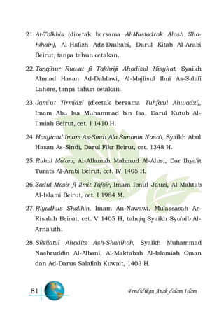 Pendidikan Anak dalam Islam81
21.At-Talkhis (dicetak bersama Al-Mustadrak Alash Sha-
hihain), Al-Hafizh Adz-Dzahabi, Darul Kitab Al-Arabi
Beirut, tanpa tahun cetakan.
22.Tanqihur Ruwat fi Takhriji Ahaditsil Misykat, Syaikh
Ahmad Hasan Ad-Dahlawi, Al-Majlisul Ilmi As-Salafi
Lahore, tanpa tahun cetakan.
23.Jami'ut Tirmidzi (dicetak bersama Tuhfatul Ahwadzi),
Imam Abu Isa Muhammad bin Isa, Darul Kutub Al-
Ilmiah Beirut, cet. I 1410 H.
24.Hasyiatul Imam As-Sindi Ala Sunanin Nasa'i, Syaikh Abul
Hasan As-Sindi, Darul Fikr Beirut, cet. 1348 H.
25.Ruhul Ma'ani, Al-Allamah Mahmud Al-Alusi, Dar Ihya'it
Turats Al-Arabi Beirut, cet. IV 1405 H.
26.Zadul Masir fi Ilmit Tafsir, Imam Ibnul Jauzi, Al-Maktab
Al-Islami Beirut, cet. I 1984 M.
27.Riyadhus Shalihin, Imam An-Nawawi, Mu'assasah Ar-
Risalah Beirut, cet. V 1405 H, tahqiq Syaikh Syu'aib Al-
Arna'uth.
28.Silsilatul Ahadits Ash-Shahihah, Syaikh Muhammad
Nashruddin Al-Albani, Al-Maktabah Al-Islamiah Oman
dan Ad-Darus Salafiah Kuwait, 1403 H.
 