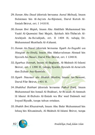 Pendidikan Anak dalam Islam82
29.Sunan Abu Daud (dicetak bersama Aunul Ma'bud), Imam
Sulaiman bin Al-Asy'ats As-Sijistani, Darul Kutub Al-
Ilmiah Beirut, cet. I 1410 H.
30.Sunan Ibni Majah, Imam Abu Abdillah Muhammad bin
Yazid Al-Qazwaini Ibni Majah, Syirkah Ath-Thiba'ah Al-
Arabiyah As-Su'udiyah, cet. II 1404 H, tahqiq Dr.
Muhammad Musthafa Al-A'zhami.
31.Sunan An-Nasa'i (dicetak bersama Syarh As-Suyuthi wa
Hasyiah As-Sindi), Imam Abu Abdurrahman Ahmad bin
Syu'aib An-Nasa'i, Darul Fikr Beirut, cet. I 1348 H.
32.Syarhus Sunnah, Imam Al-Baghawi, Al-Maktab Al-Islami
Beirut, cet. I 1390 H, tahqiq Syaikh Syu'aib Al-Arna'uth
dan Zuhair Asy-Syawish.
33.Syarh Nawawi ala Shahih Muslim, Imam An-Nawawi,
Darul Fikr Beirut, 1401 H.
34.Shahihul Bukhari (dicetak bersama Fathul Bari), Imam
Muhammad bin Ismail Al-Bukhari, Ar-Ri'asah Al-Ammah
lil Idarat Al-Buhuts Al-Ilmiah wa Ifta' wad Dakwah wal
Irsyad Riyadh, tanpa tahun cetakan.
35.Shahih Ibni Khuzaimah, Imam Abu Bakr Muhammad bin
Ishaq bin Khuzaimah, Al-Maktab Al-Islami Beirut, tanpa
 